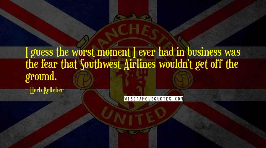 Herb Kelleher Quotes: I guess the worst moment I ever had in business was the fear that Southwest Airlines wouldn't get off the ground.