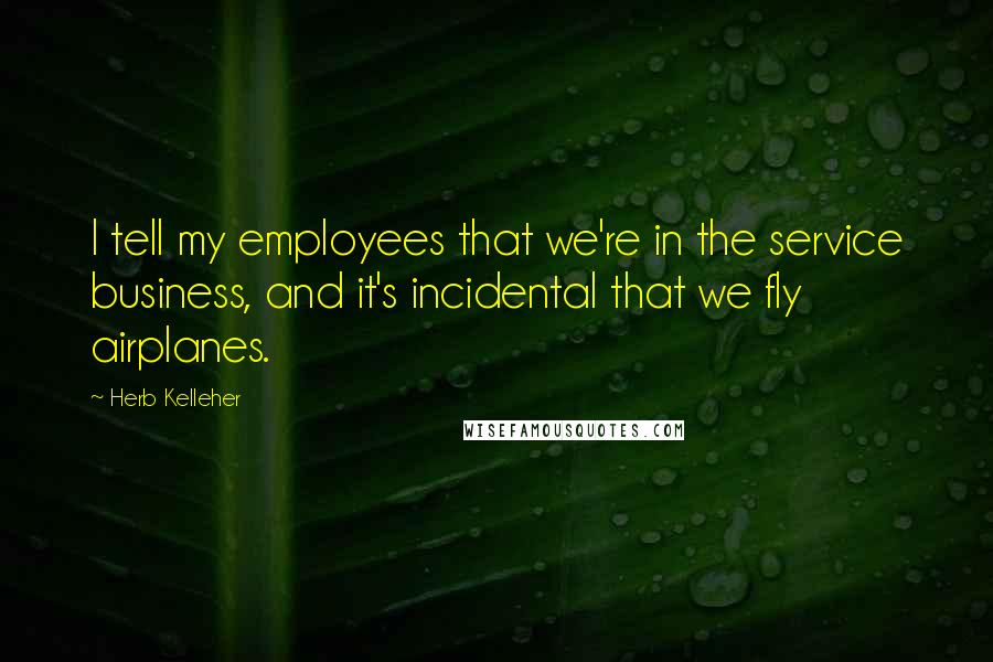 Herb Kelleher Quotes: I tell my employees that we're in the service business, and it's incidental that we fly airplanes.