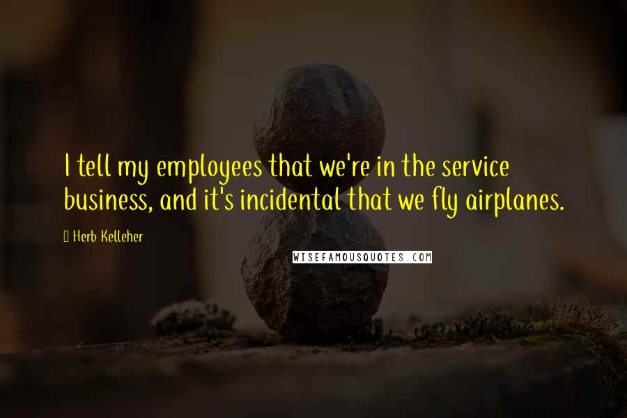 Herb Kelleher Quotes: I tell my employees that we're in the service business, and it's incidental that we fly airplanes.