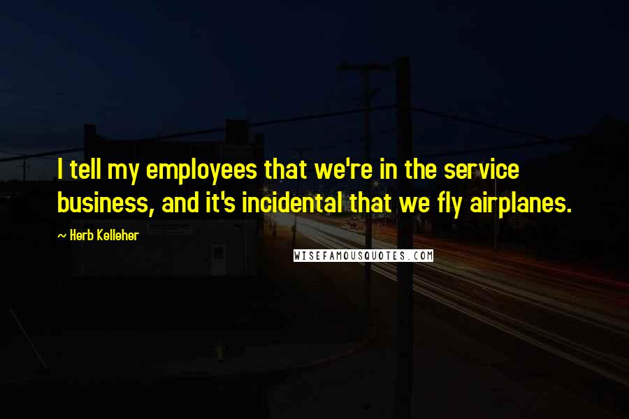 Herb Kelleher Quotes: I tell my employees that we're in the service business, and it's incidental that we fly airplanes.
