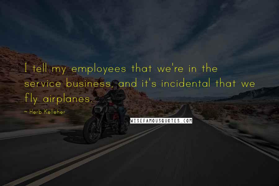 Herb Kelleher Quotes: I tell my employees that we're in the service business, and it's incidental that we fly airplanes.