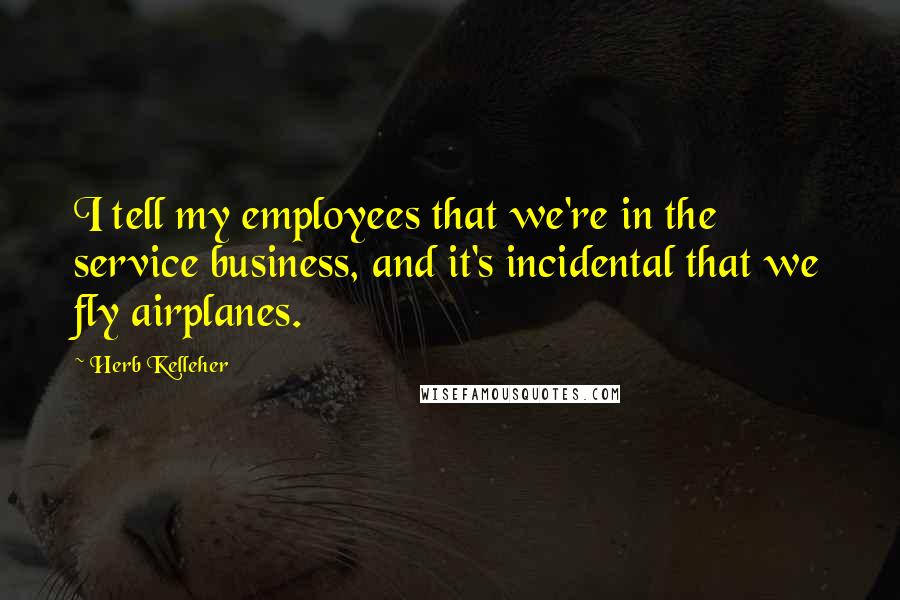 Herb Kelleher Quotes: I tell my employees that we're in the service business, and it's incidental that we fly airplanes.