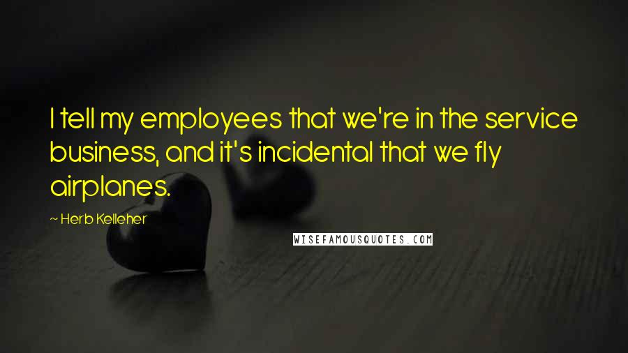Herb Kelleher Quotes: I tell my employees that we're in the service business, and it's incidental that we fly airplanes.