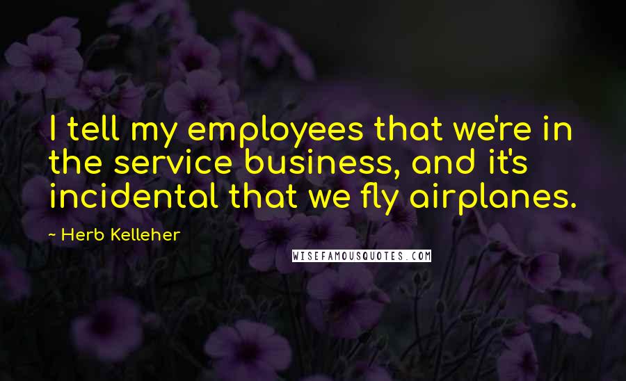 Herb Kelleher Quotes: I tell my employees that we're in the service business, and it's incidental that we fly airplanes.
