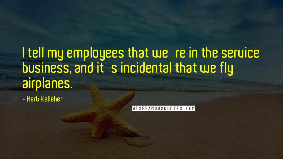 Herb Kelleher Quotes: I tell my employees that we're in the service business, and it's incidental that we fly airplanes.