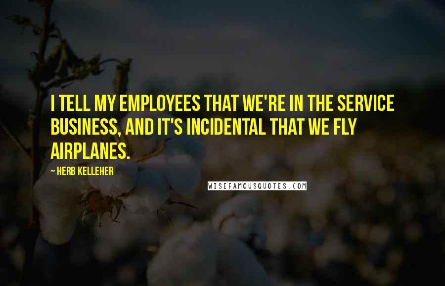 Herb Kelleher Quotes: I tell my employees that we're in the service business, and it's incidental that we fly airplanes.