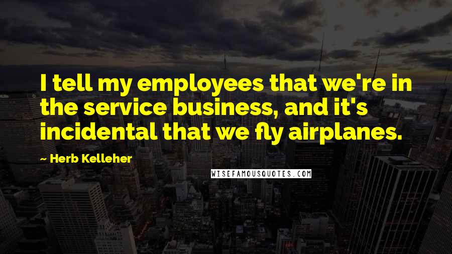 Herb Kelleher Quotes: I tell my employees that we're in the service business, and it's incidental that we fly airplanes.