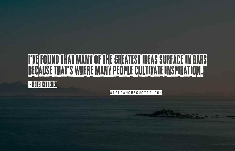 Herb Kelleher Quotes: I've found that many of the greatest ideas surface in bars because that's where many people cultivate inspiration.