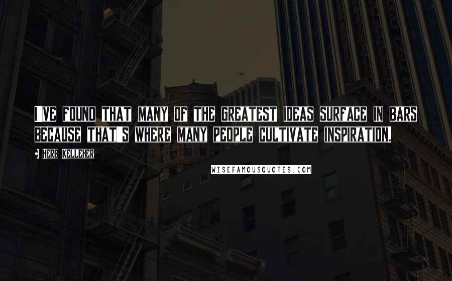 Herb Kelleher Quotes: I've found that many of the greatest ideas surface in bars because that's where many people cultivate inspiration.