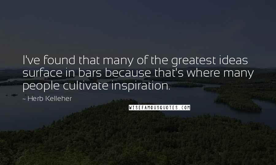 Herb Kelleher Quotes: I've found that many of the greatest ideas surface in bars because that's where many people cultivate inspiration.