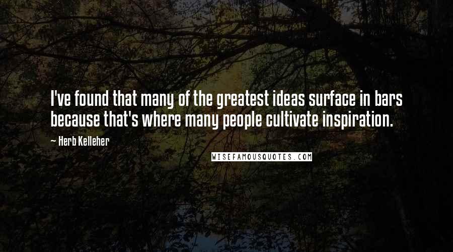 Herb Kelleher Quotes: I've found that many of the greatest ideas surface in bars because that's where many people cultivate inspiration.