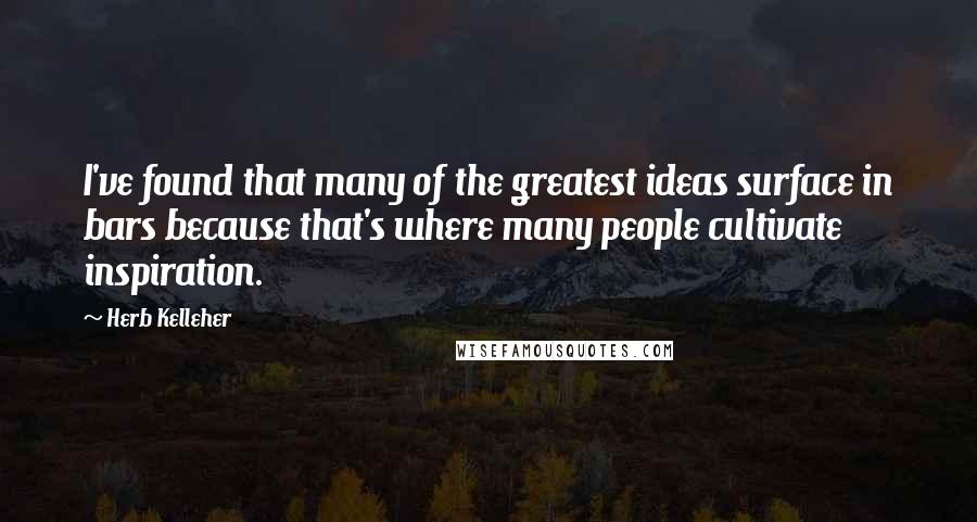 Herb Kelleher Quotes: I've found that many of the greatest ideas surface in bars because that's where many people cultivate inspiration.