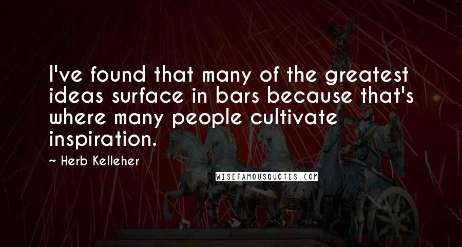 Herb Kelleher Quotes: I've found that many of the greatest ideas surface in bars because that's where many people cultivate inspiration.