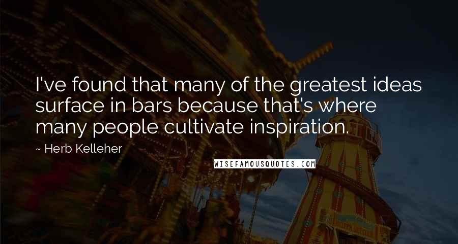 Herb Kelleher Quotes: I've found that many of the greatest ideas surface in bars because that's where many people cultivate inspiration.