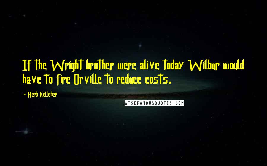Herb Kelleher Quotes: If the Wright brother were alive today Wilbur would have to fire Orville to reduce costs.
