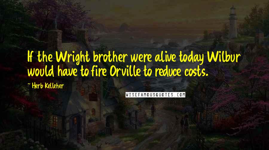 Herb Kelleher Quotes: If the Wright brother were alive today Wilbur would have to fire Orville to reduce costs.