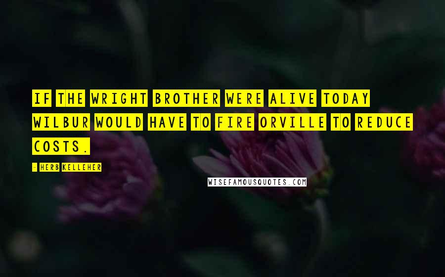 Herb Kelleher Quotes: If the Wright brother were alive today Wilbur would have to fire Orville to reduce costs.