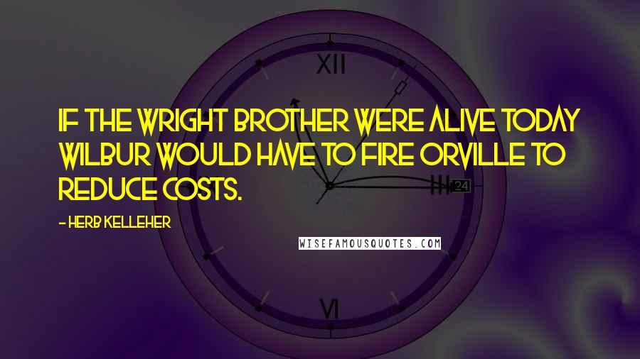 Herb Kelleher Quotes: If the Wright brother were alive today Wilbur would have to fire Orville to reduce costs.