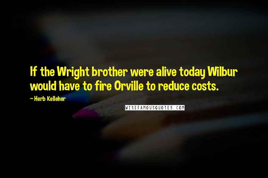 Herb Kelleher Quotes: If the Wright brother were alive today Wilbur would have to fire Orville to reduce costs.