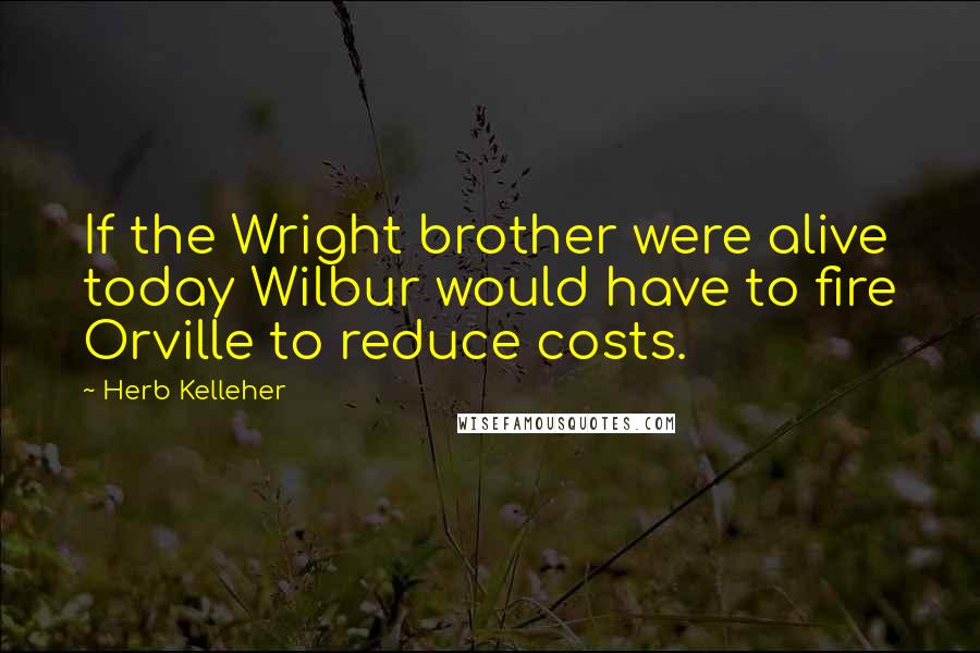 Herb Kelleher Quotes: If the Wright brother were alive today Wilbur would have to fire Orville to reduce costs.