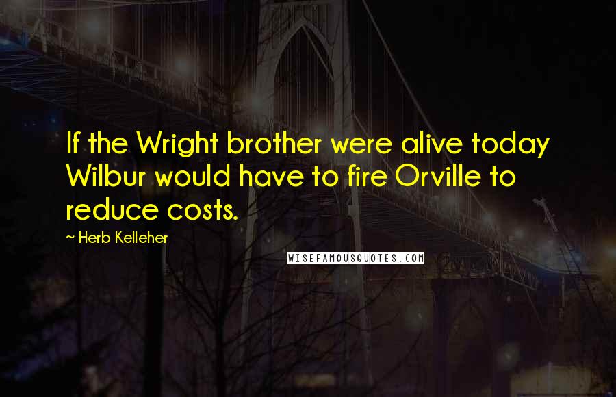 Herb Kelleher Quotes: If the Wright brother were alive today Wilbur would have to fire Orville to reduce costs.