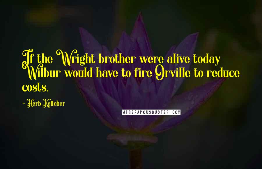 Herb Kelleher Quotes: If the Wright brother were alive today Wilbur would have to fire Orville to reduce costs.