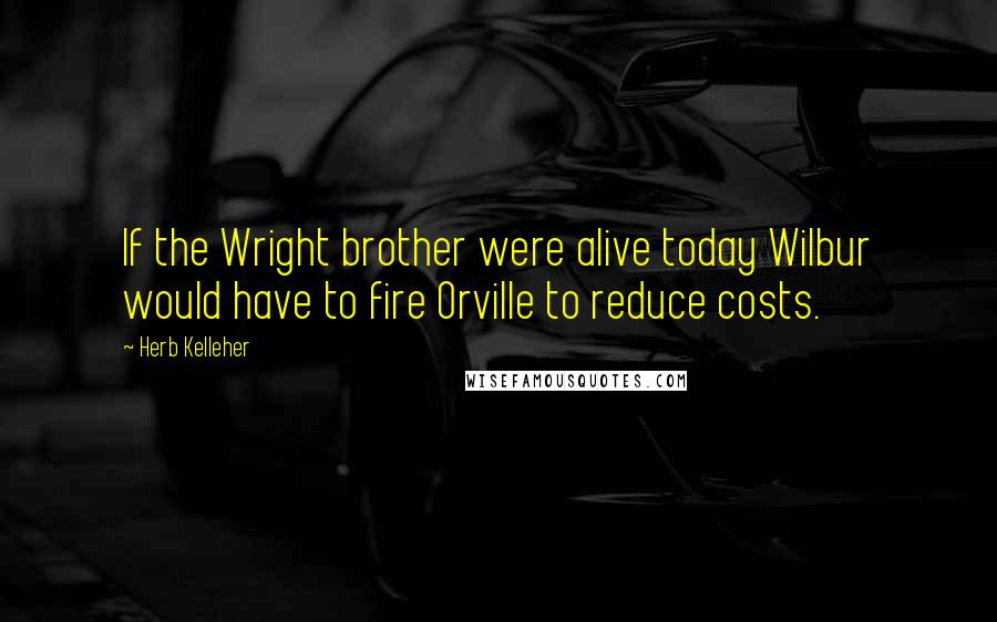 Herb Kelleher Quotes: If the Wright brother were alive today Wilbur would have to fire Orville to reduce costs.