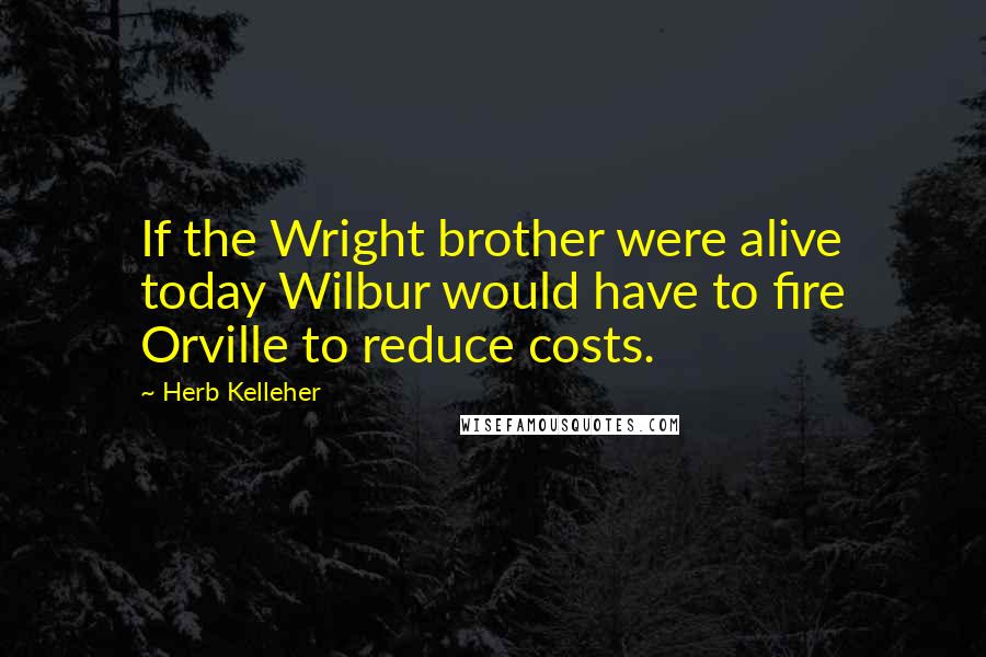 Herb Kelleher Quotes: If the Wright brother were alive today Wilbur would have to fire Orville to reduce costs.