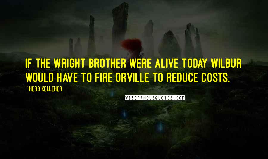 Herb Kelleher Quotes: If the Wright brother were alive today Wilbur would have to fire Orville to reduce costs.