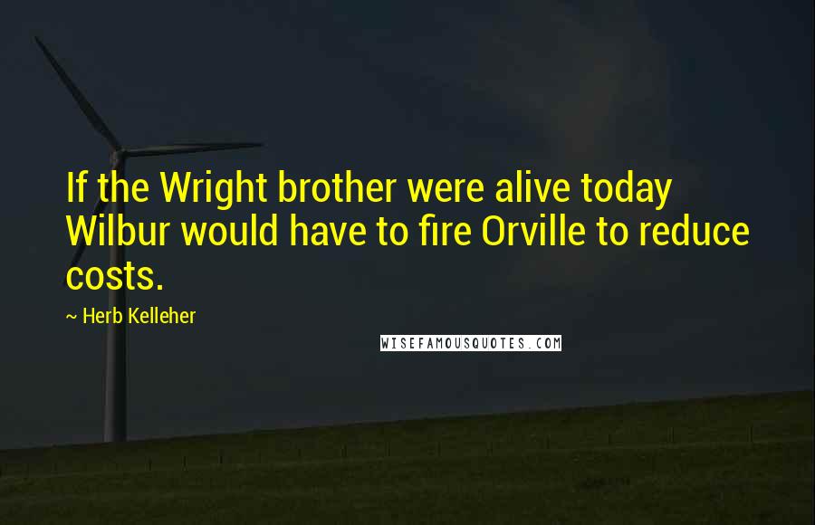 Herb Kelleher Quotes: If the Wright brother were alive today Wilbur would have to fire Orville to reduce costs.