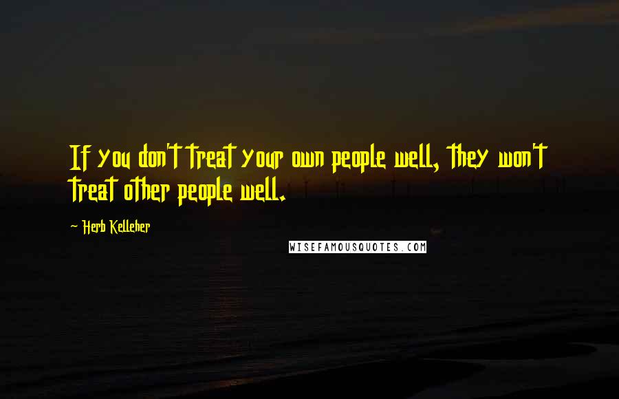 Herb Kelleher Quotes: If you don't treat your own people well, they won't treat other people well.