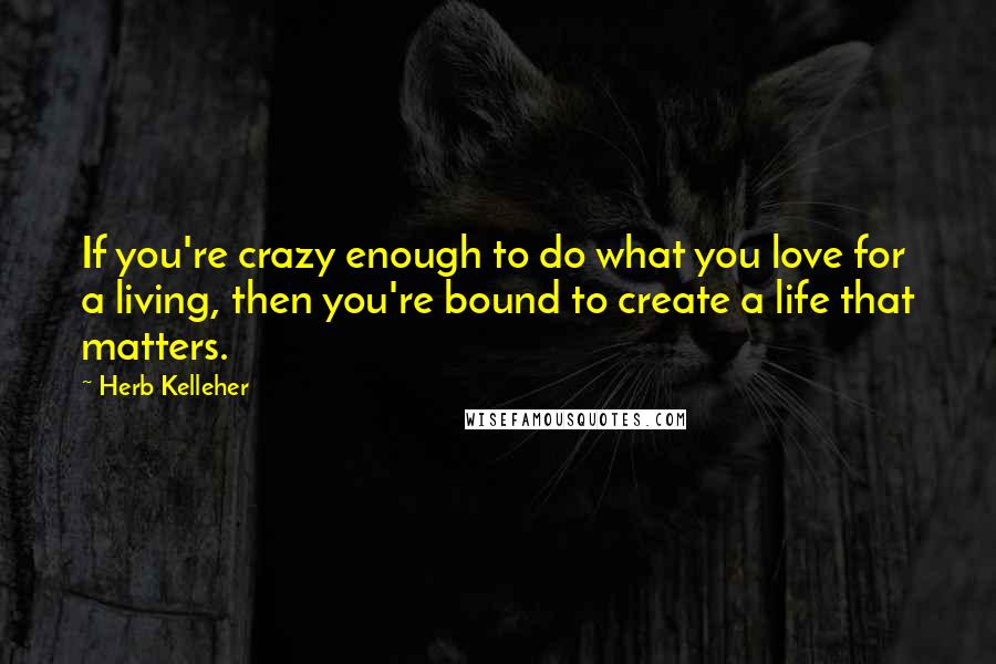 Herb Kelleher Quotes: If you're crazy enough to do what you love for a living, then you're bound to create a life that matters.