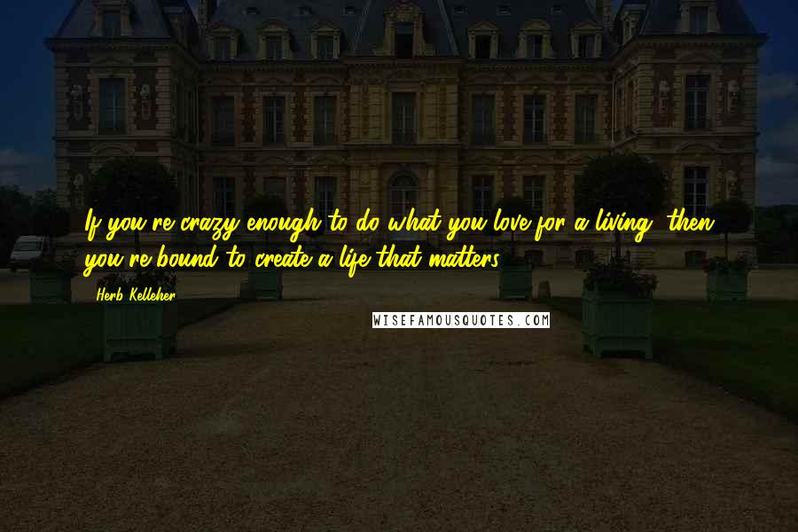 Herb Kelleher Quotes: If you're crazy enough to do what you love for a living, then you're bound to create a life that matters.