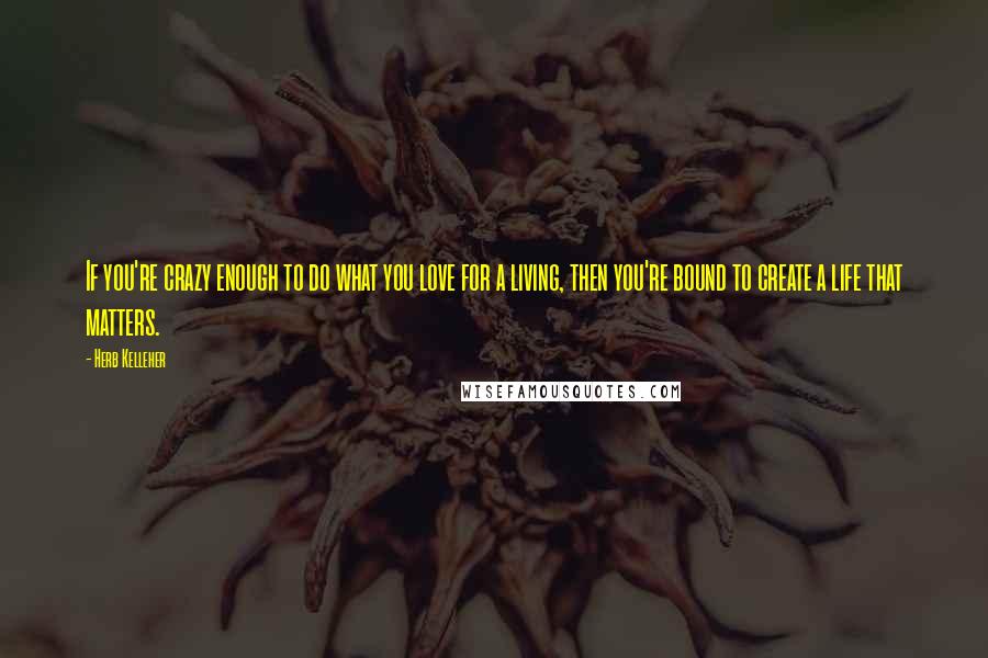 Herb Kelleher Quotes: If you're crazy enough to do what you love for a living, then you're bound to create a life that matters.