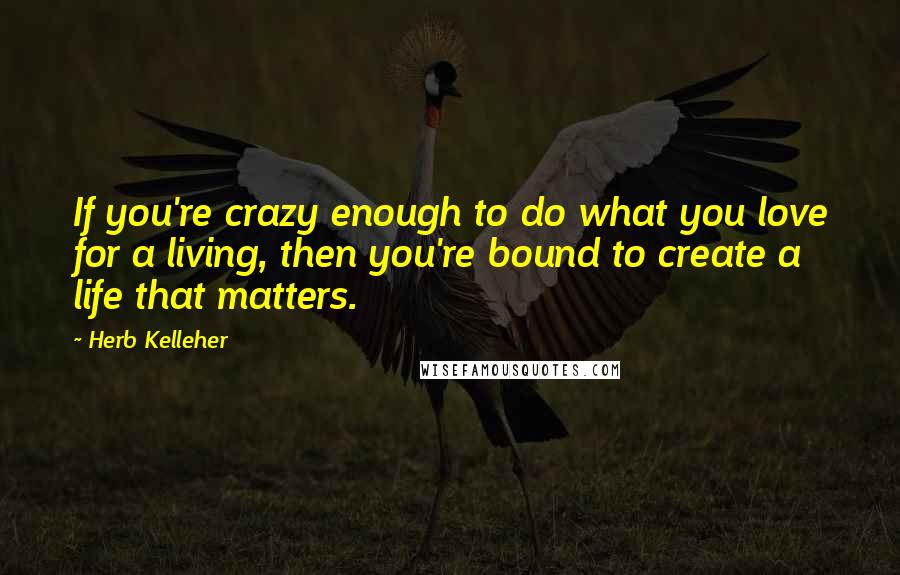 Herb Kelleher Quotes: If you're crazy enough to do what you love for a living, then you're bound to create a life that matters.