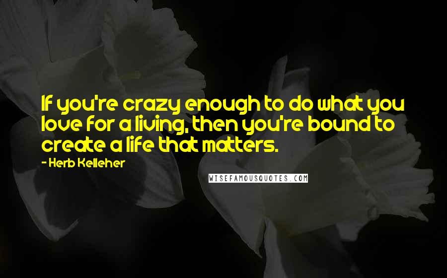 Herb Kelleher Quotes: If you're crazy enough to do what you love for a living, then you're bound to create a life that matters.