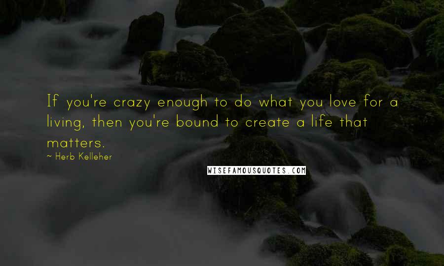 Herb Kelleher Quotes: If you're crazy enough to do what you love for a living, then you're bound to create a life that matters.