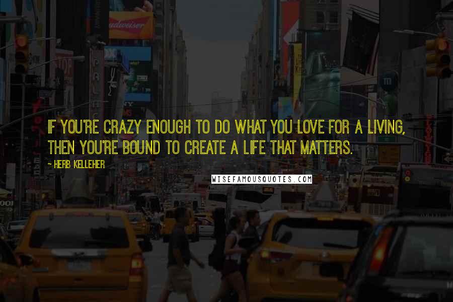 Herb Kelleher Quotes: If you're crazy enough to do what you love for a living, then you're bound to create a life that matters.