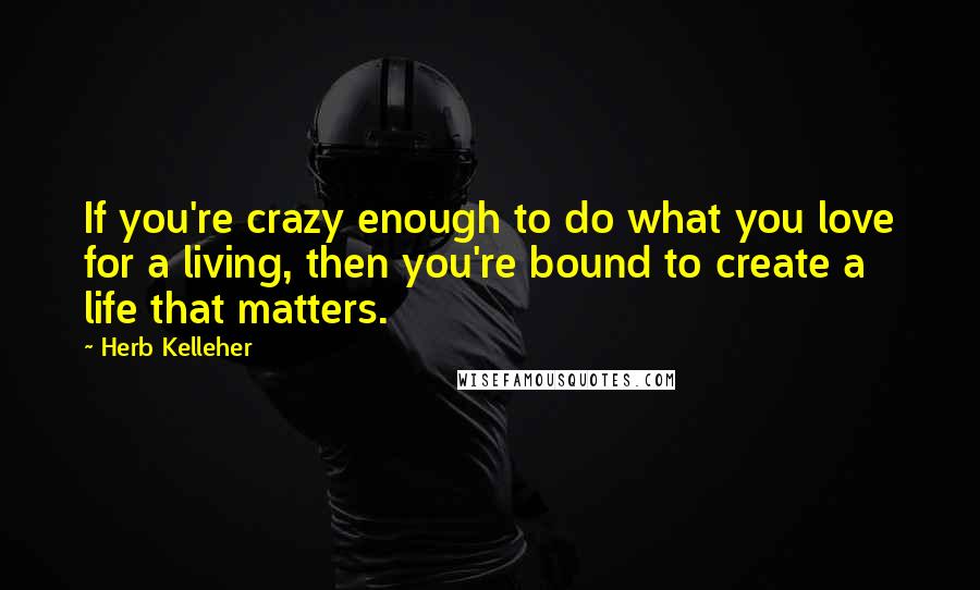 Herb Kelleher Quotes: If you're crazy enough to do what you love for a living, then you're bound to create a life that matters.