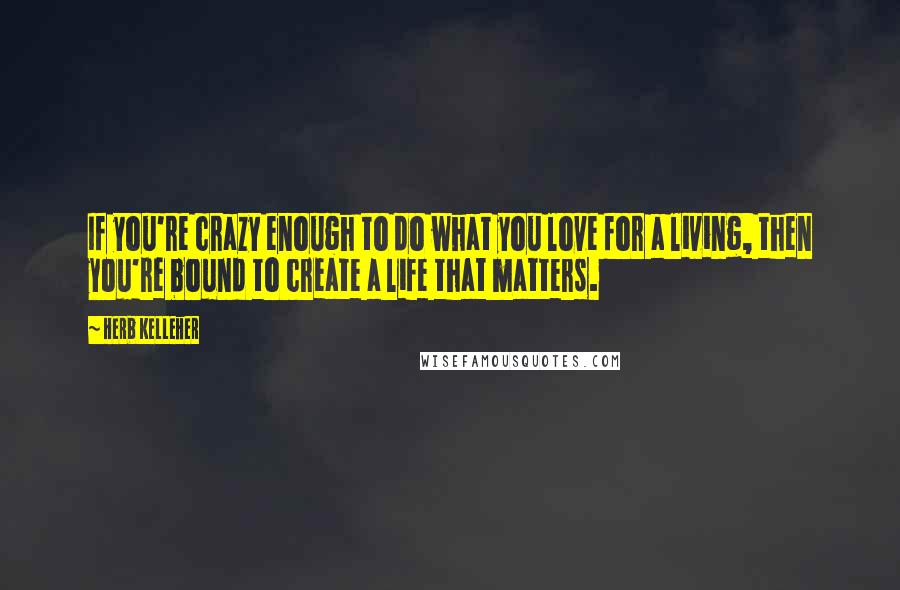 Herb Kelleher Quotes: If you're crazy enough to do what you love for a living, then you're bound to create a life that matters.