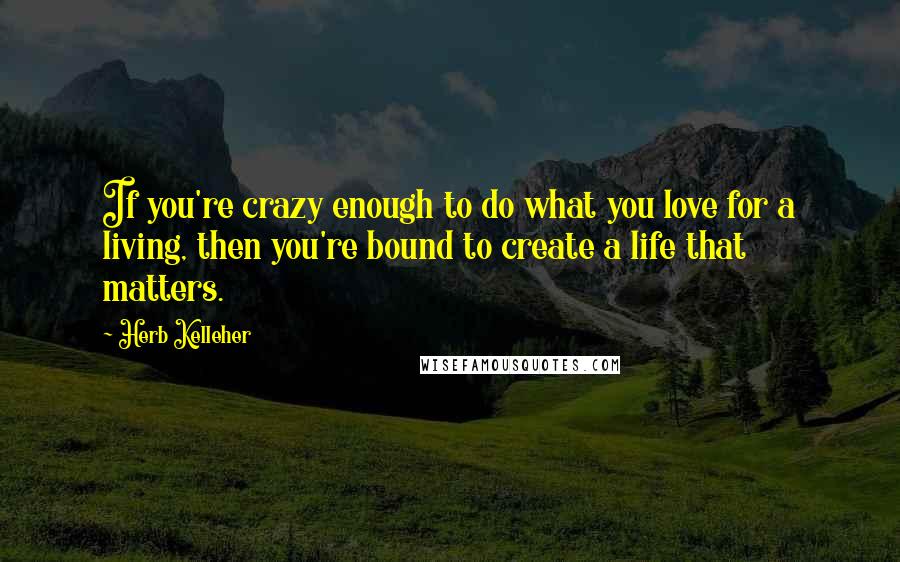 Herb Kelleher Quotes: If you're crazy enough to do what you love for a living, then you're bound to create a life that matters.