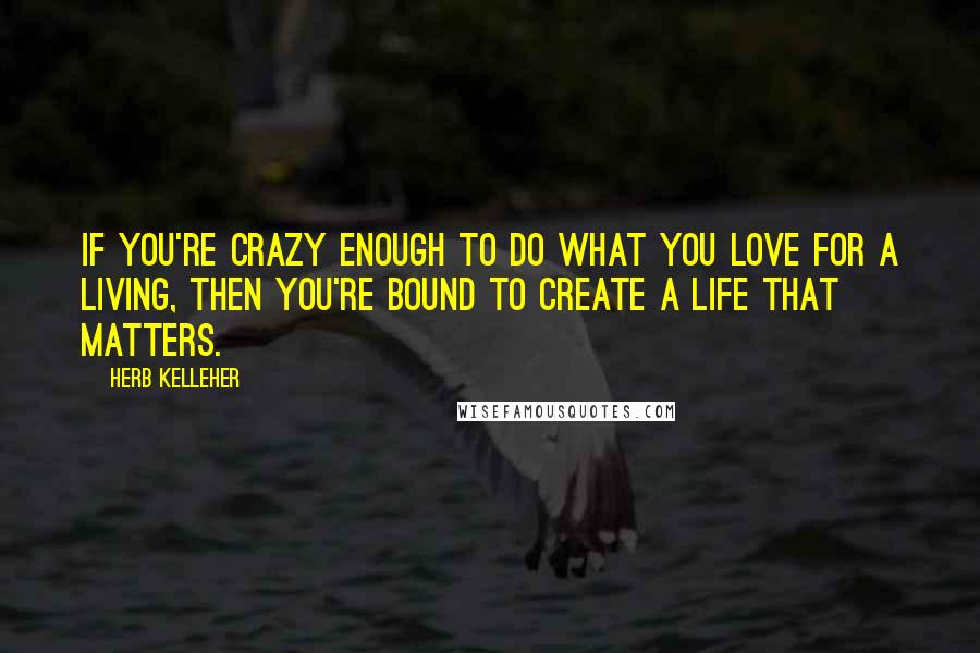 Herb Kelleher Quotes: If you're crazy enough to do what you love for a living, then you're bound to create a life that matters.