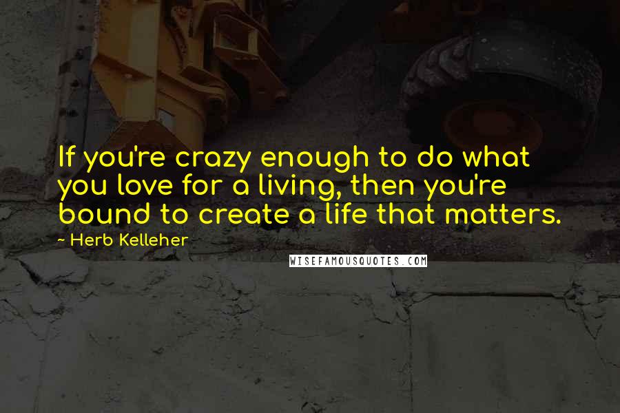 Herb Kelleher Quotes: If you're crazy enough to do what you love for a living, then you're bound to create a life that matters.