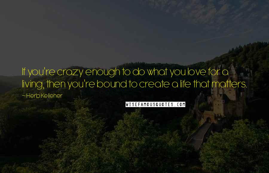 Herb Kelleher Quotes: If you're crazy enough to do what you love for a living, then you're bound to create a life that matters.