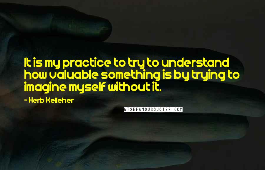 Herb Kelleher Quotes: It is my practice to try to understand how valuable something is by trying to imagine myself without it.