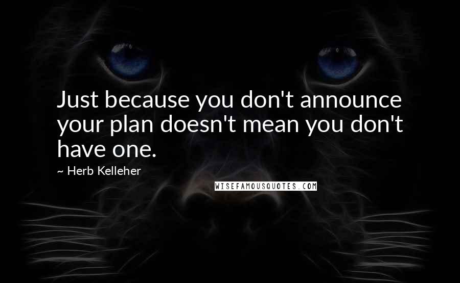 Herb Kelleher Quotes: Just because you don't announce your plan doesn't mean you don't have one.