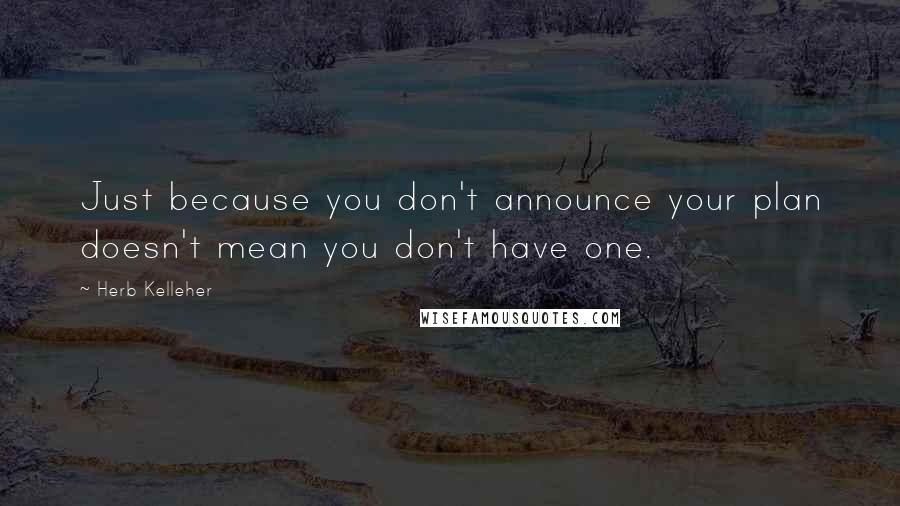 Herb Kelleher Quotes: Just because you don't announce your plan doesn't mean you don't have one.