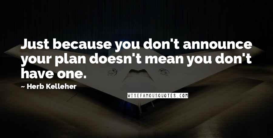 Herb Kelleher Quotes: Just because you don't announce your plan doesn't mean you don't have one.