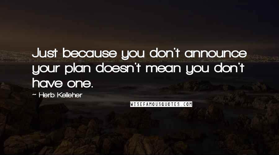 Herb Kelleher Quotes: Just because you don't announce your plan doesn't mean you don't have one.