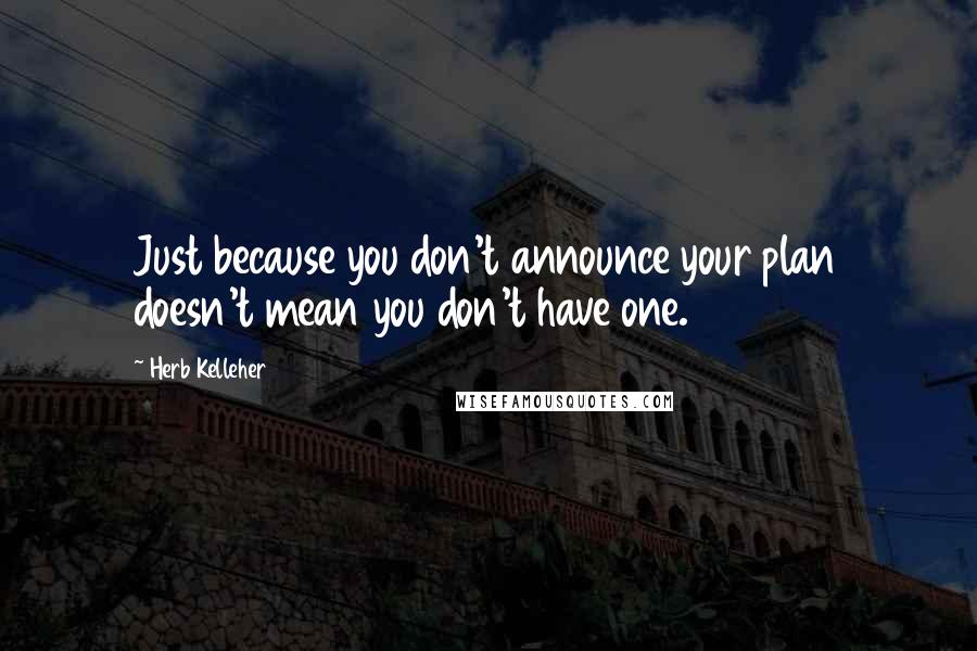 Herb Kelleher Quotes: Just because you don't announce your plan doesn't mean you don't have one.